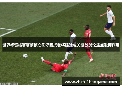 世界杯资格赛赛前核心伤停困扰老将经验成关键战舆论焦点发挥作用 世界杯资格赛赛前核心伤停困扰老将经验成关键战舆论焦点发挥作用